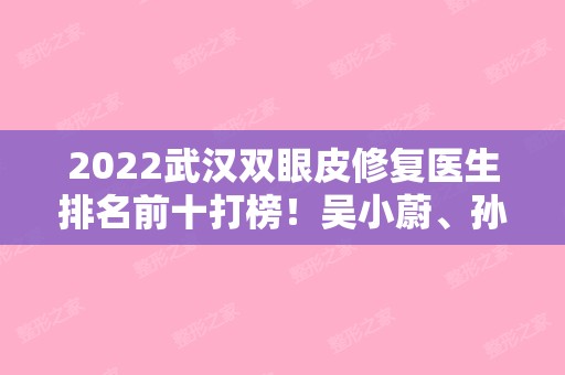2024武汉双眼皮修复医生排名前十打榜！吴小蔚、孙家明、王海平等被大众一一关注！