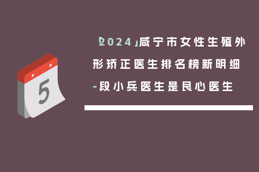 「2024」咸宁市女性生殖外形矫正医生排名榜新明细-段小兵医生是良心医生