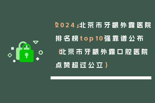 「2024」北京市牙龈外露医院排名榜top10强靠谱公布（北京市牙龈外露口腔医院点赞超过公立）