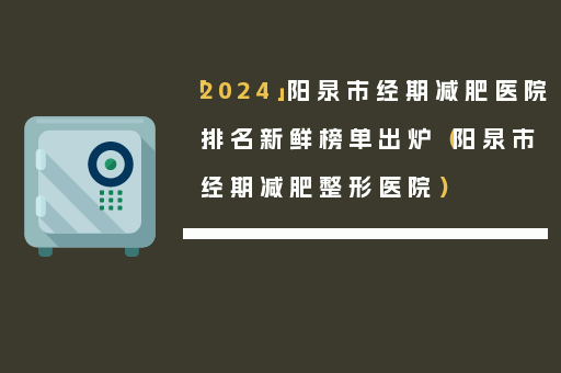 「2024」阳泉市经期减肥医院排名新鲜榜单出炉（阳泉市经期减肥整形医院）